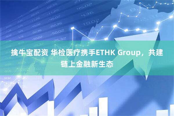 擒牛宝配资 华检医疗携手ETHK Group，共建链上金融新生态