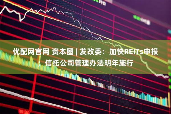 优配网官网 资本圈 | 发改委:加快REITs申报;信托公司管理办法明年施行