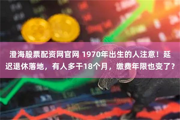 澄海股票配资网官网 1970年出生的人注意！延迟退休落地，有人多干18个月，缴费年限也变了？