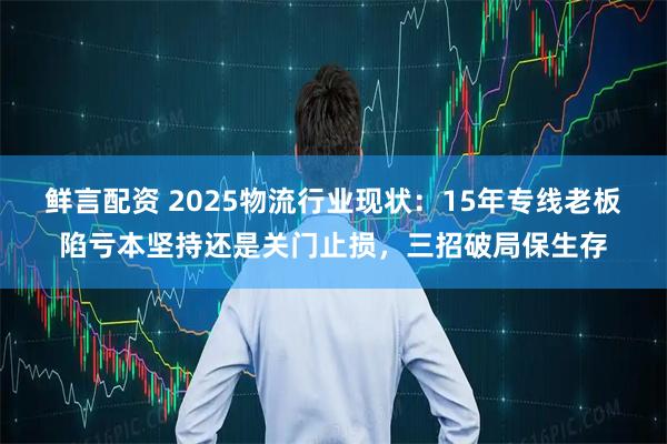 鲜言配资 2025物流行业现状：15年专线老板陷亏本坚持还是关门止损，三招破局保生存