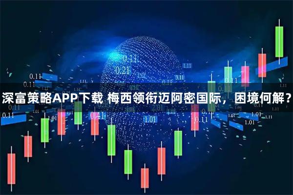 深富策略APP下载 梅西领衔迈阿密国际，困境何解？