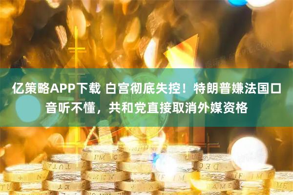亿策略APP下载 白宫彻底失控！特朗普嫌法国口音听不懂，共和党直接取消外媒资格