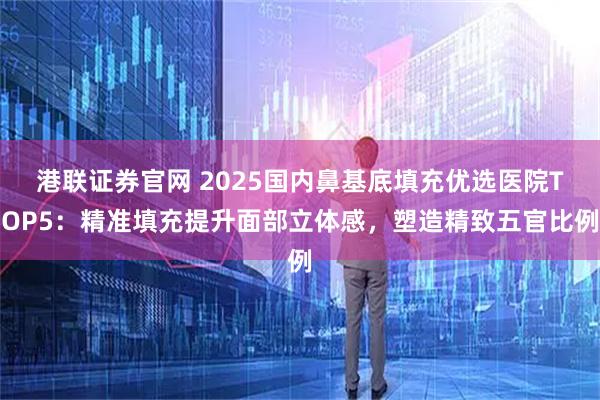 港联证券官网 2025国内鼻基底填充优选医院TOP5：精准填充提升面部立体感，塑造精致五官比例