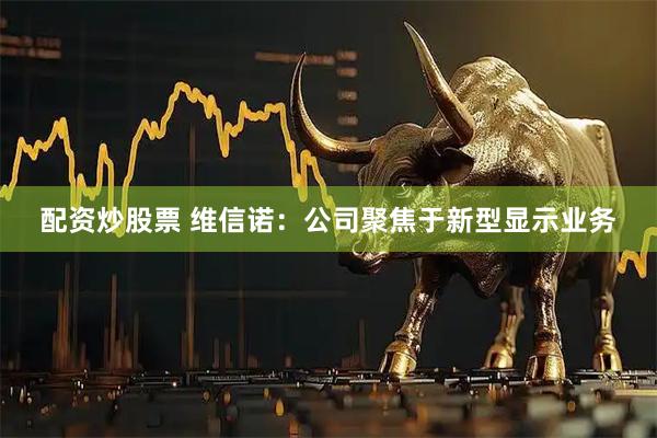 配资炒股票 维信诺：公司聚焦于新型显示业务
