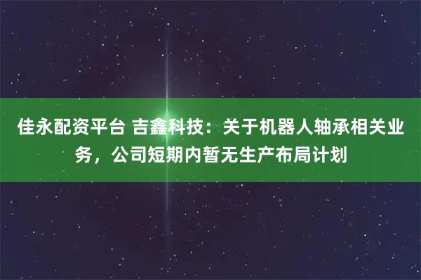 佳永配资平台 吉鑫科技：关于机器人轴承相关业务，公司短期内暂无生产布局计划