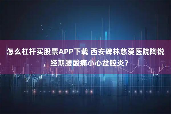 怎么杠杆买股票APP下载 西安碑林慈爱医院陶锐，经期腰酸痛小心盆腔炎？
