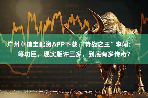 广州卓信宝配资APP下载 “特战之王”李闯：一等功臣，现实版许三多，到底有多传奇？