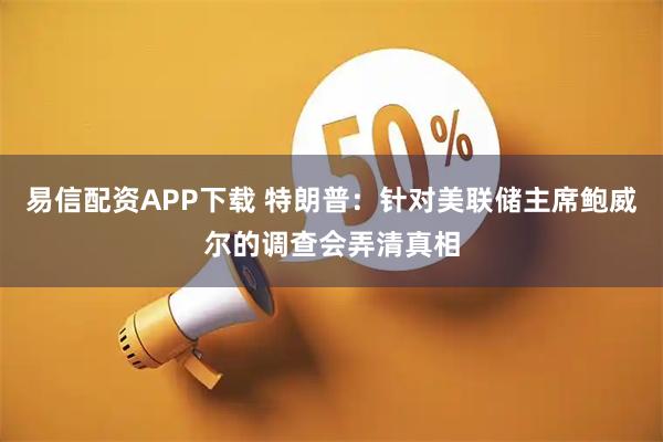 易信配资APP下载 特朗普：针对美联储主席鲍威尔的调查会弄清真相
