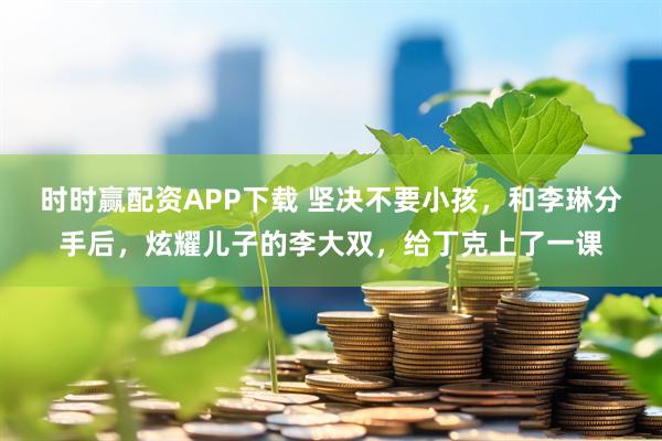 时时赢配资APP下载 坚决不要小孩，和李琳分手后，炫耀儿子的李大双，给丁克上了一课