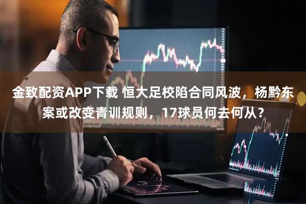 金致配资APP下载 恒大足校陷合同风波，杨黔东案或改变青训规则，17球员何去何从？