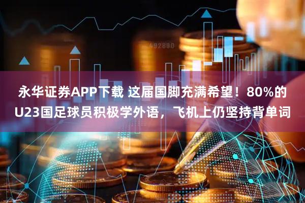永华证券APP下载 这届国脚充满希望！80%的U23国足球员积极学外语，飞机上仍坚持背单词