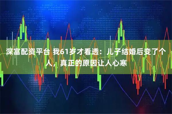 深富配资平台 我61岁才看透：儿子结婚后变了个人，真正的原因让人心寒