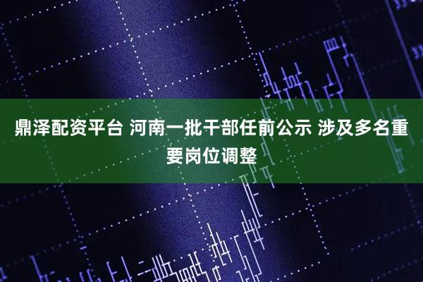 鼎泽配资平台 河南一批干部任前公示 涉及多名重要岗位调整
