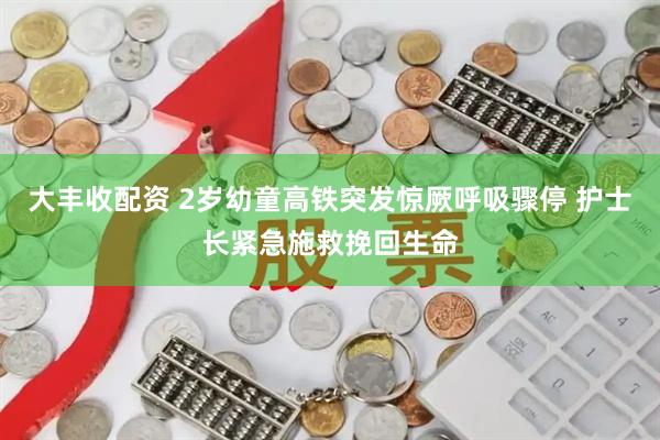 大丰收配资 2岁幼童高铁突发惊厥呼吸骤停 护士长紧急施救挽回生命
