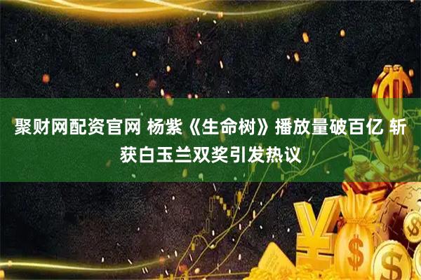 聚财网配资官网 杨紫《生命树》播放量破百亿 斩获白玉兰双奖引发热议