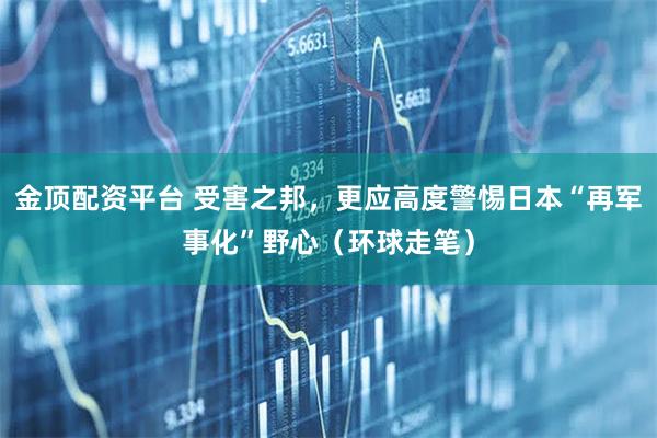 金顶配资平台 受害之邦，更应高度警惕日本“再军事化”野心（环球走笔）