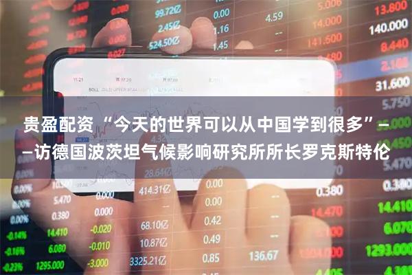 贵盈配资 “今天的世界可以从中国学到很多”——访德国波茨坦气候影响研究所所长罗克斯特伦