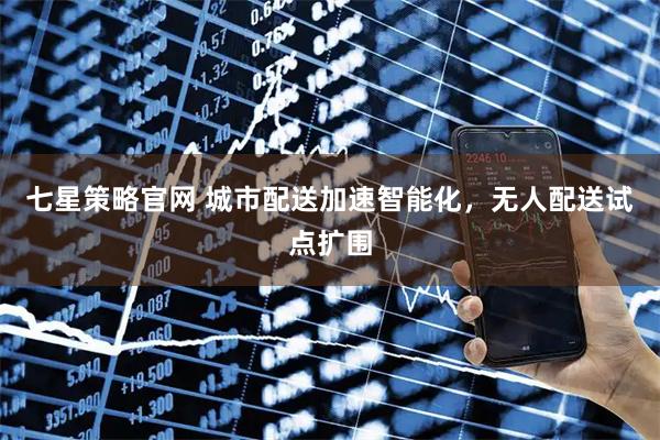 七星策略官网 城市配送加速智能化,无人配送试点扩围